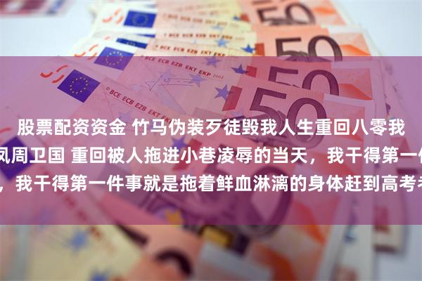 股票配资资金 竹马伪装歹徒毁我人生重回八零我靠高考扭转人生 罗彩凤周卫国 重回被人拖进小巷凌辱的当天，我干得第一件事就是拖着鲜血淋漓的身体赶到高考考场。_许书记