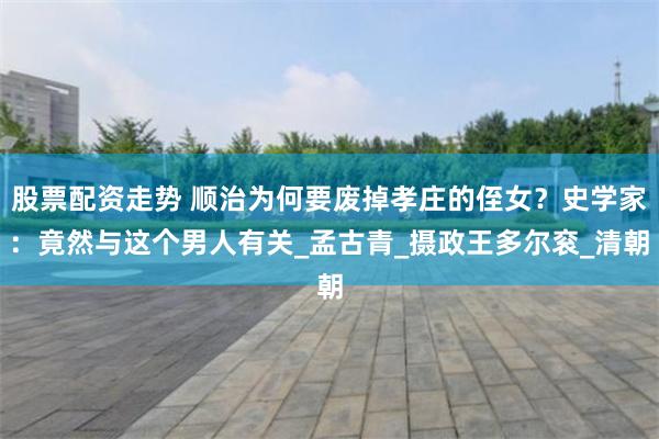股票配资走势 顺治为何要废掉孝庄的侄女？史学家：竟然与这个男人有关_孟古青_摄政王多尔衮_清朝