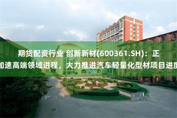 期货配资行业 创新新材(600361.SH)：正加速高端领域进程，大力推进汽车轻量化型材项目进度