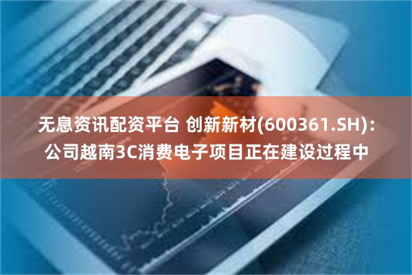 无息资讯配资平台 创新新材(600361.SH)：公司越南3C消费电子项目正在建设过程中