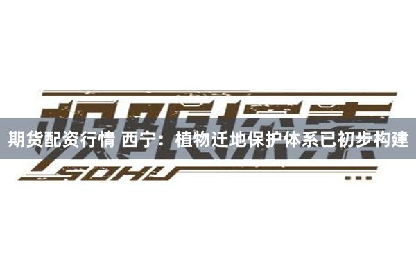 期货配资行情 西宁：植物迁地保护体系已初步构建