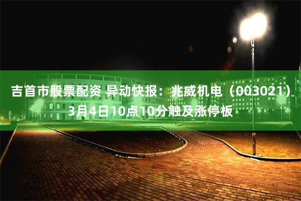 吉首市股票配资 异动快报：兆威机电（003021）3月4日10点10分触及涨停板
