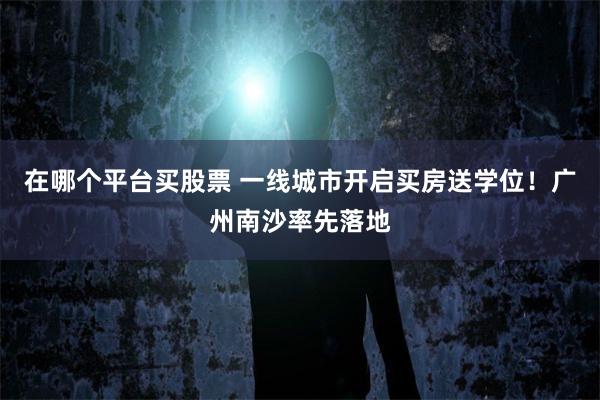 在哪个平台买股票 一线城市开启买房送学位！广州南沙率先落地