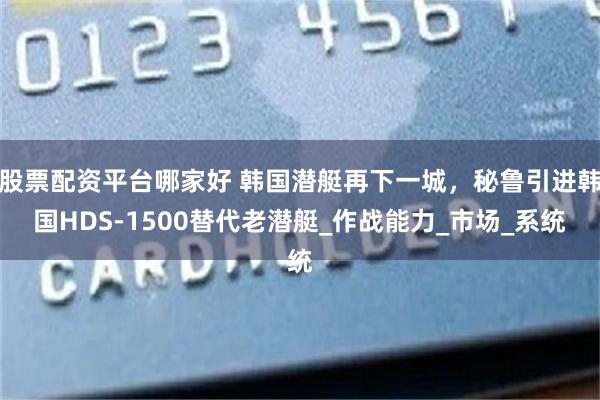 股票配资平台哪家好 韩国潜艇再下一城，秘鲁引进韩国HDS-1500替代老潜艇_作战能力_市场_系统