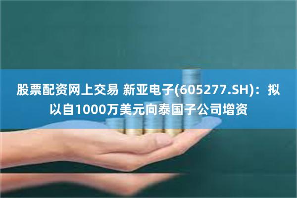 股票配资网上交易 新亚电子(605277.SH)：拟以自1000万美元向泰国子公司增资