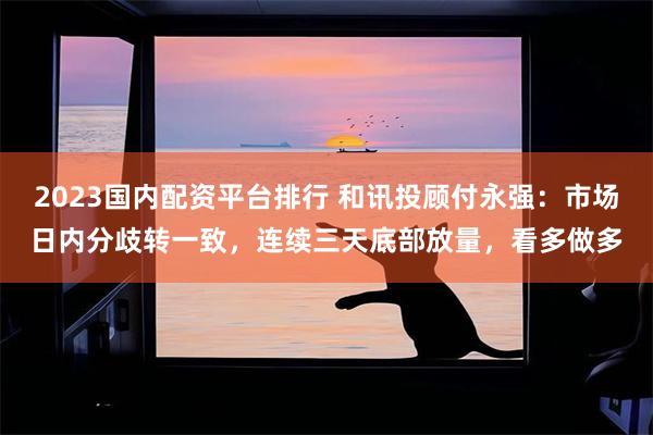 2023国内配资平台排行 和讯投顾付永强：市场日内分歧转一致，连续三天底部放量，看多做多