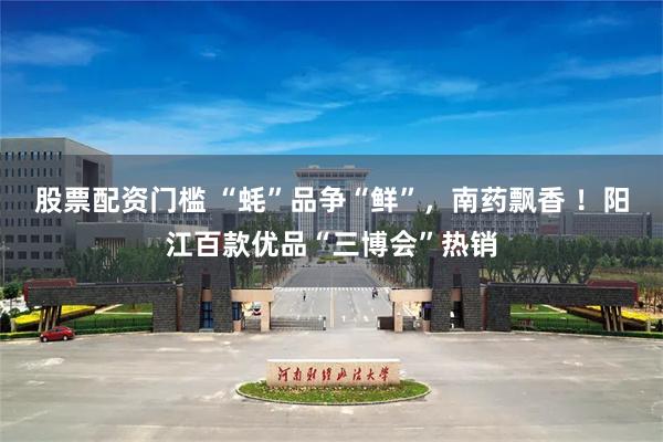 股票配资门槛 “蚝”品争“鲜”，南药飘香 ！阳江百款优品“三博会”热销