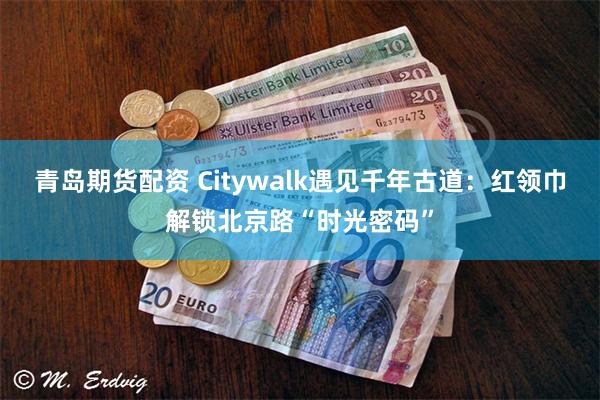 青岛期货配资 Citywalk遇见千年古道：红领巾解锁北京路“时光密码”