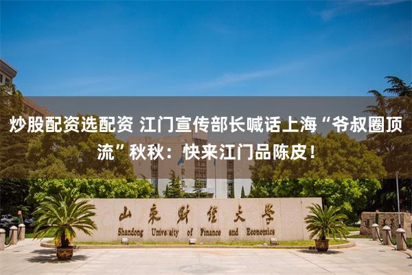 炒股配资选配资 江门宣传部长喊话上海“爷叔圈顶流”秋秋：快来江门品陈皮！