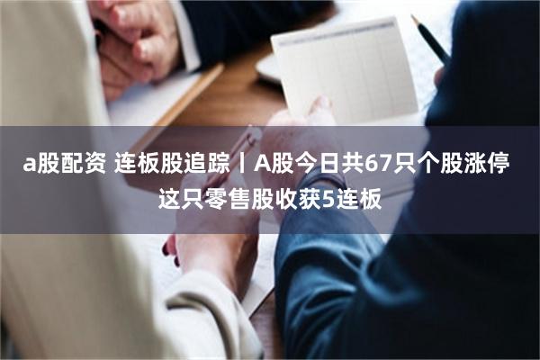 a股配资 连板股追踪丨A股今日共67只个股涨停 这只零售股收获5连板