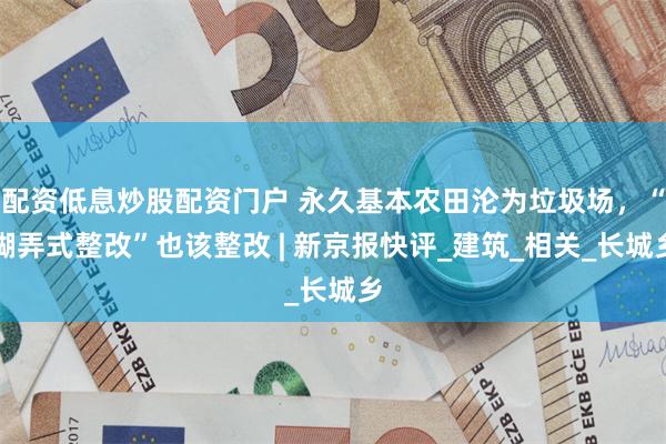 配资低息炒股配资门户 永久基本农田沦为垃圾场，“糊弄式整改”也该整改 | 新京报快评_建筑_相关_长城乡