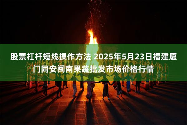 股票杠杆短线操作方法 2025年5月23日福建厦门同安闽南果蔬批发市场价格行情