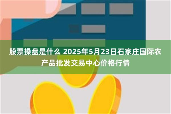 股票操盘是什么 2025年5月23日石家庄国际农产品批发交易中心价格行情