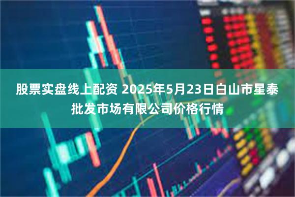 股票实盘线上配资 2025年5月23日白山市星泰批发市场有限公司价格行情