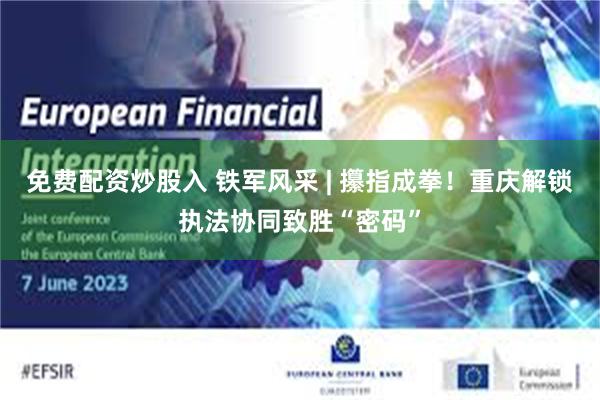 免费配资炒股入 铁军风采 | 攥指成拳！重庆解锁执法协同致胜“密码”