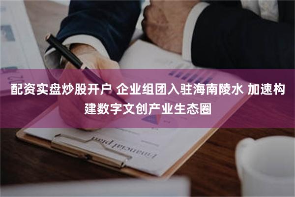 配资实盘炒股开户 企业组团入驻海南陵水 加速构建数字文创产业生态圈