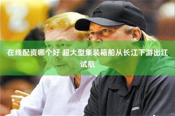 在线配资哪个好 超大型集装箱船从长江下游出江试航