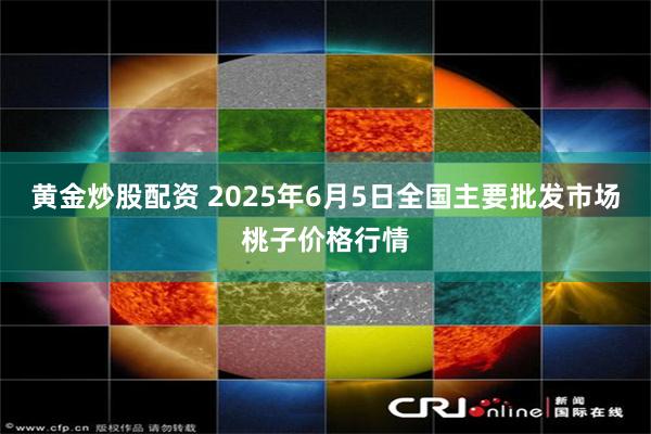黄金炒股配资 2025年6月5日全国主要批发市场桃子价格行情