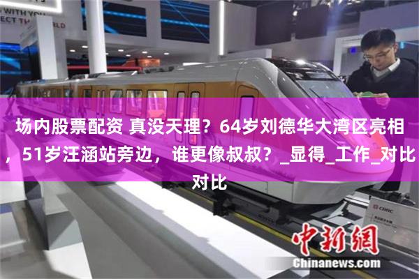 场内股票配资 真没天理？64岁刘德华大湾区亮相，51岁汪涵站旁边，谁更像叔叔？_显得_工作_对比
