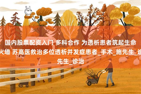 国内股票配资入门 多科合作 为透析患者筑起生命防火墙 苏高医救治多位透析并发症患者_手术_施先生_诊治