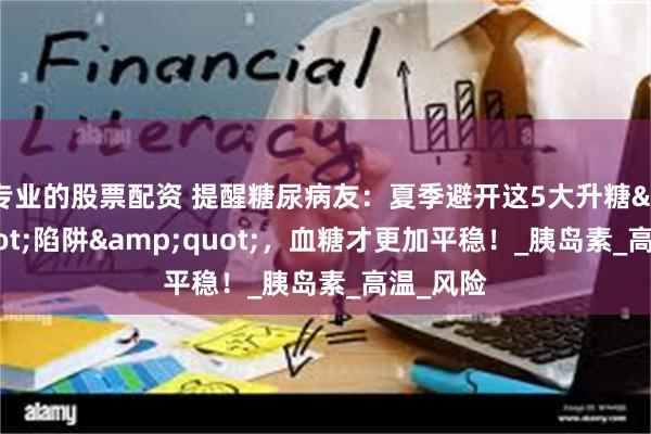专业的股票配资 提醒糖尿病友：夏季避开这5大升糖"陷阱"，血糖才更加平稳！_胰岛素_高温_风险