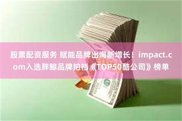 股票配资服务 赋能品牌出海新增长！impact.com入选胖鲸品牌拍档《TOP50酷公司》榜单