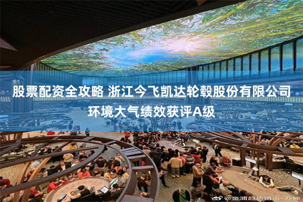 股票配资全攻略 浙江今飞凯达轮毂股份有限公司环境大气绩效获评A级
