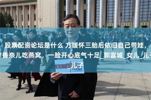 股票配资论坛是什么 方媛怀三胎后依旧自己带娃，穿香奈儿吃燕窝，一脸开心底气十足_郭富城_女儿_儿子