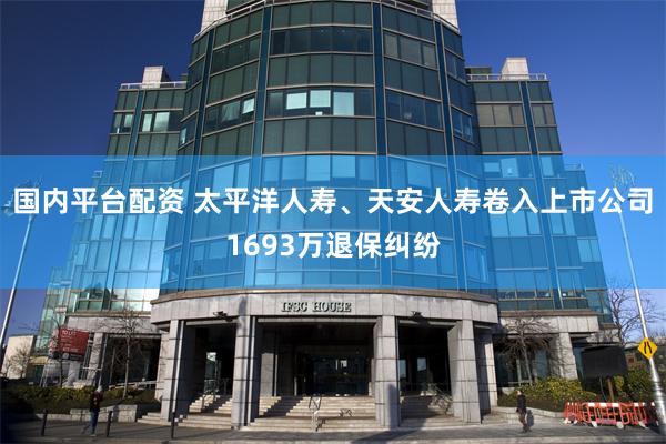 国内平台配资 太平洋人寿、天安人寿卷入上市公司1693万退保纠纷