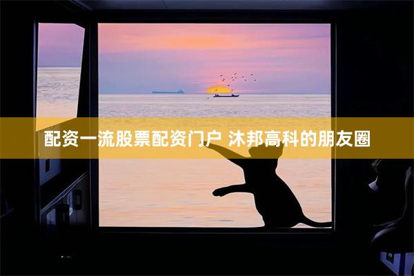 配资一流股票配资门户 沐邦高科的朋友圈