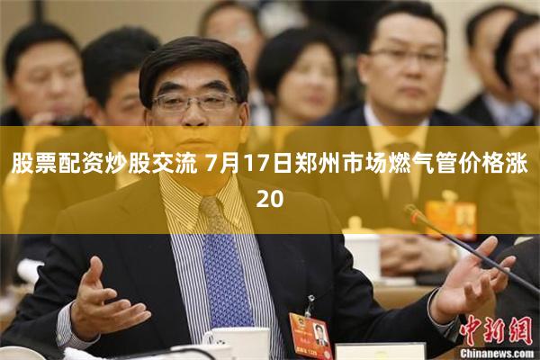 股票配资炒股交流 7月17日郑州市场燃气管价格涨20