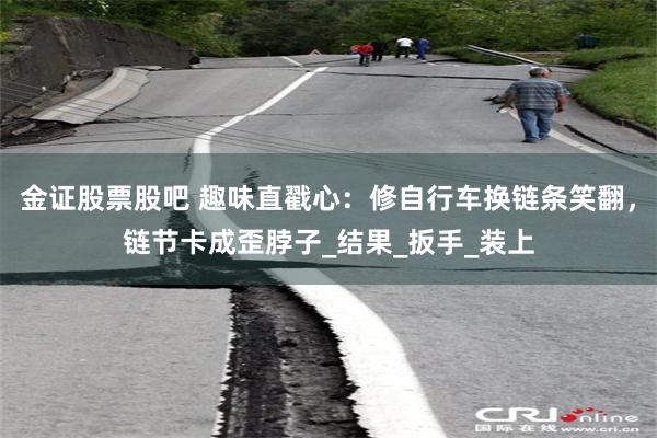 金证股票股吧 趣味直戳心：修自行车换链条笑翻，链节卡成歪脖子_结果_扳手_装上