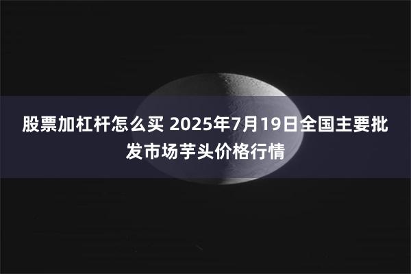 股票加杠杆怎么买 2025年7月19日全国主要批发市场芋头价格行情