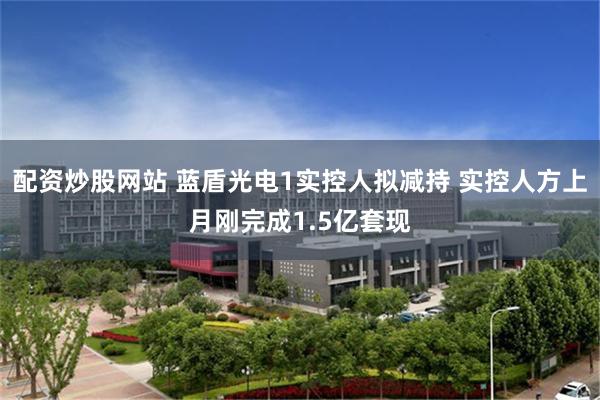 配资炒股网站 蓝盾光电1实控人拟减持 实控人方上月刚完成1.5亿套现