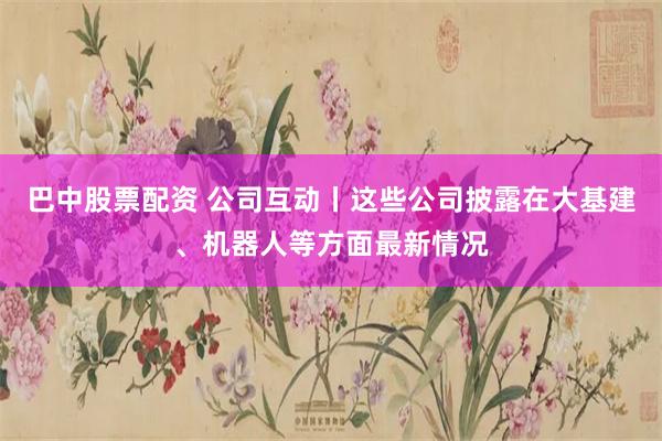 巴中股票配资 公司互动丨这些公司披露在大基建、机器人等方面最新情况
