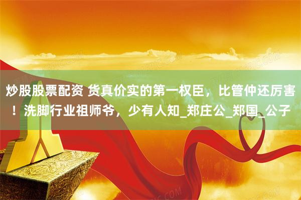 炒股股票配资 货真价实的第一权臣，比管仲还厉害！洗脚行业祖师爷，少有人知_郑庄公_郑国_公子