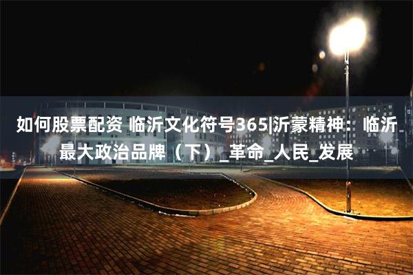 如何股票配资 临沂文化符号365|沂蒙精神：临沂最大政治品牌（下）_革命_人民_发展