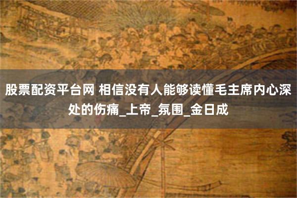 股票配资平台网 相信没有人能够读懂毛主席内心深处的伤痛_上帝_氛围_金日成