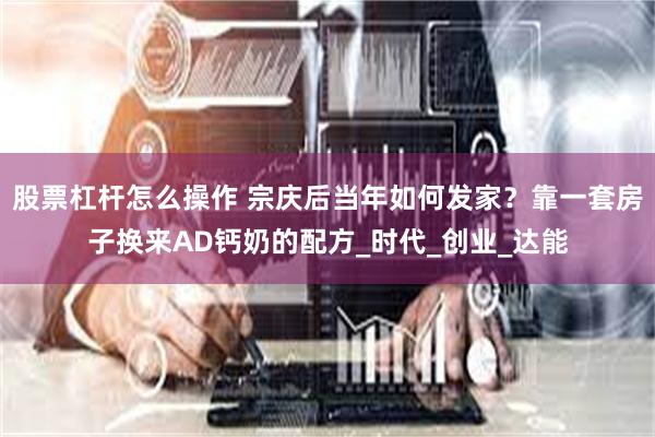 股票杠杆怎么操作 宗庆后当年如何发家？靠一套房子换来AD钙奶的配方_时代_创业_达能