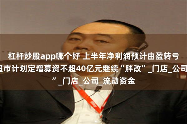 杠杆炒股app哪个好 上半年净利润预计由盈转亏后，永辉超市计划定增募资不超40亿元继续“胖改”_门店_公司_流动资金