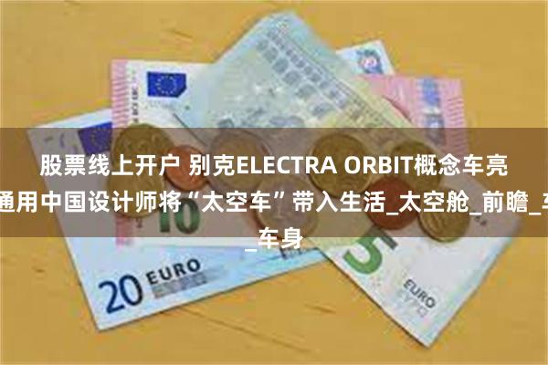 股票线上开户 别克ELECTRA ORBIT概念车亮相 通用中国设计师将“太空车”带入生活_太空舱_前瞻_车身