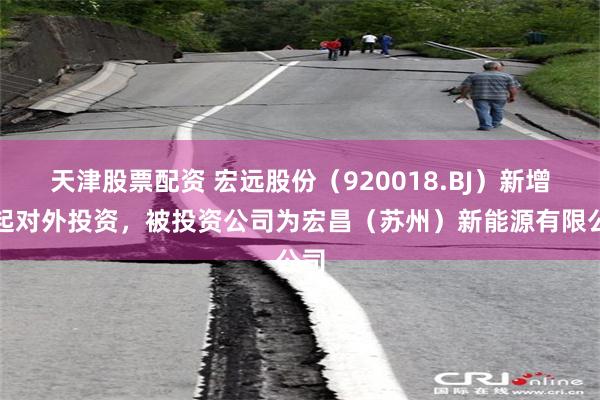 天津股票配资 宏远股份（920018.BJ）新增一起对外投资，被投资公司为宏昌（苏州）新能源有限公司