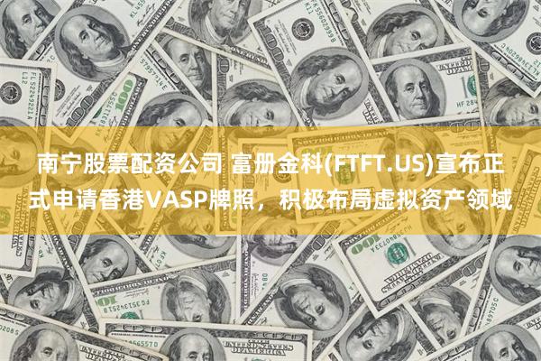 南宁股票配资公司 富册金科(FTFT.US)宣布正式申请香港VASP牌照，积极布局虚拟资产领域