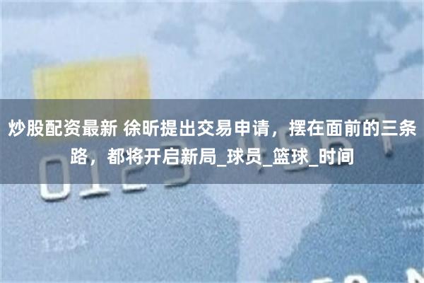 炒股配资最新 徐昕提出交易申请，摆在面前的三条路，都将开启新局_球员_篮球_时间
