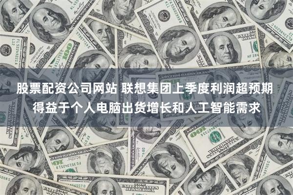 股票配资公司网站 联想集团上季度利润超预期 得益于个人电脑出货增长和人工智能需求