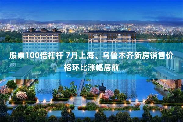股票100倍杠杆 7月上海、乌鲁木齐新房销售价格环比涨幅居前