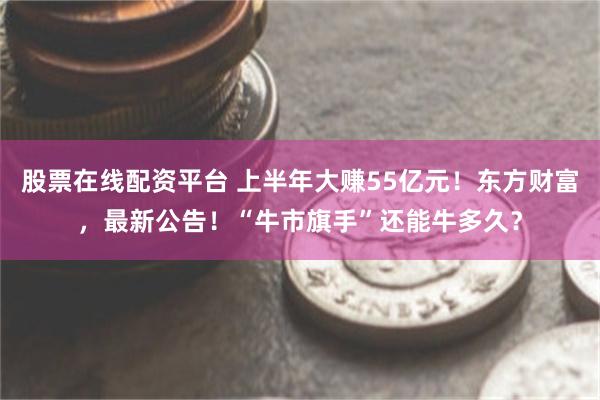 股票在线配资平台 上半年大赚55亿元！东方财富，最新公告！“牛市旗手”还能牛多久？