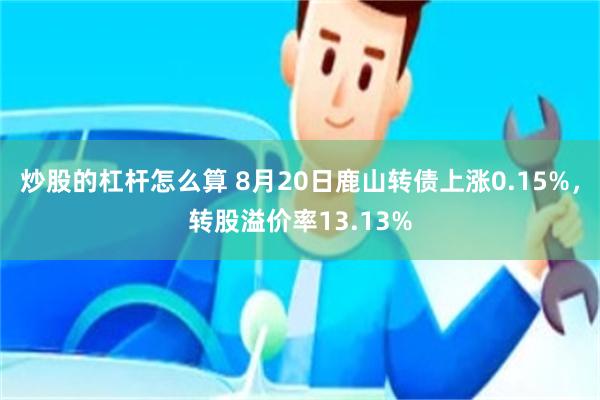 炒股的杠杆怎么算 8月20日鹿山转债上涨0.15%，转股溢价率13.13%