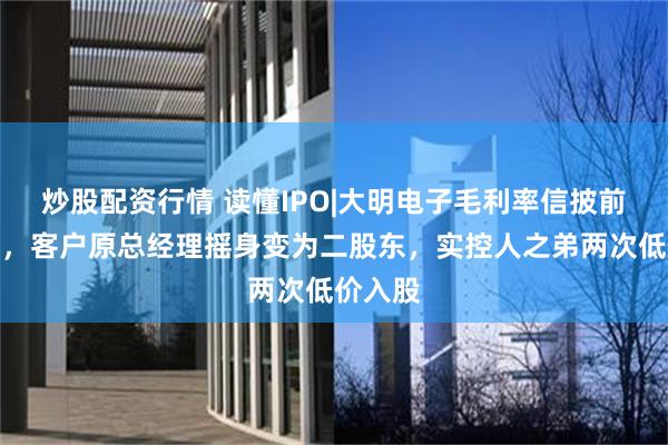 炒股配资行情 读懂IPO|大明电子毛利率信披前后不一，客户原总经理摇身变为二股东，实控人之弟两次低价入股