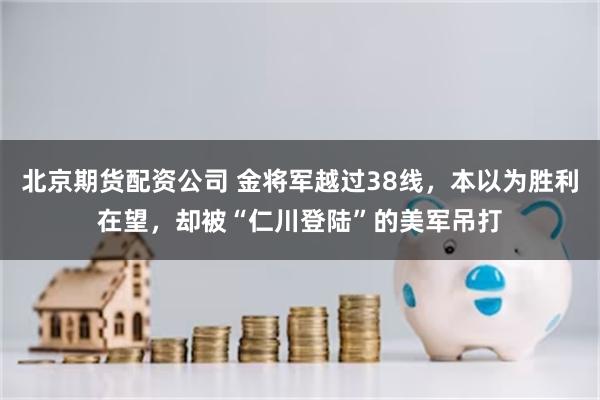 北京期货配资公司 金将军越过38线，本以为胜利在望，却被“仁川登陆”的美军吊打
